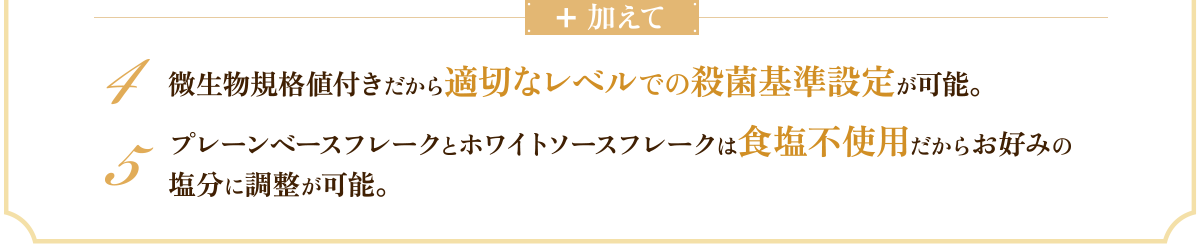 加えて　4 微生物規格値付きだから適切なレベルでの殺菌基準設定が可能。　5 プレーンベースフレークとホワイトソースフレークは食塩不使用だからお好みの塩分に調整が可能。