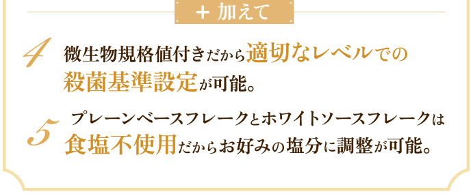加えて　4 微生物規格値付きだから適切なレベルでの殺菌基準設定が可能。　5 プレーンベースフレークとホワイトソースフレークは食塩不使用だからお好みの塩分に調整が可能。