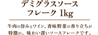 デミグラスソースフレーク 1kg　牛肉の旨みとワイン、香味野菜の香り立ちが特徴の、味わい深いソースフレークです。