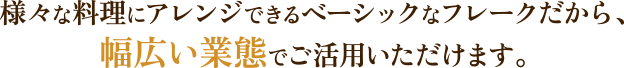 様々な料理にアレンジできるベーシックなフレークだから、幅広い業態でご活用いただけます。