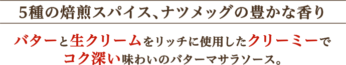 5種の焙煎スパイス、ナツメッグの豊かな香り バターと生クリームをリッチに使用したクリーミーでコク深い味わいのバターマサラソース。