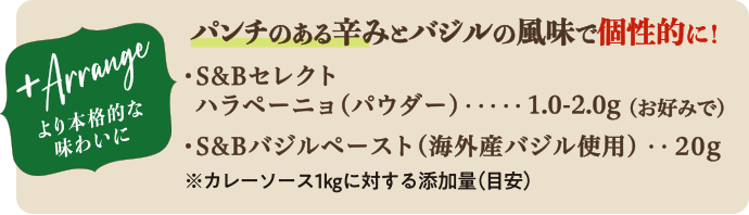 パンチのある辛みとバジルの風味で個性的に! ・S&Bセレクトハラペーニョ(パウダー) 1.0-2.0g(お好みで) ・S&Bバジルペースト(海外産バジル使用) 20g ※カレーソース1kgに対する添加量(目安)