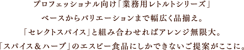 プロフェッショナル向け「業務用レトルトシリーズ」ベースからバリエーションまで幅広く品揃え。「セレクトスパイス」と組み合わせればアレンジ無限大。「スパイス＆ハーブ」のエスビー食品にしかできないご提案がここに。