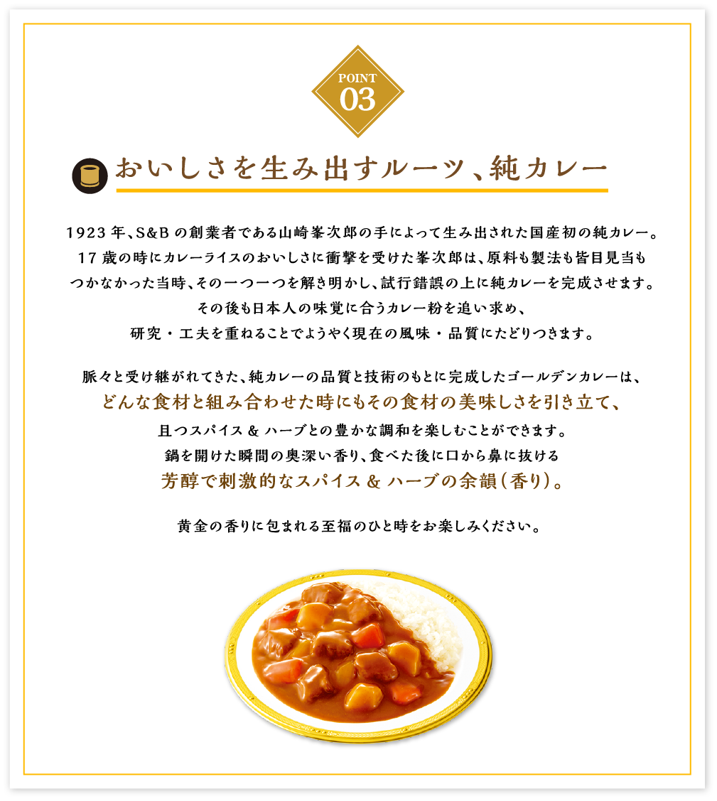 おいしさを生み出すルーツ、純カレー 1923年、S&Bの創業者である山崎峯次郎の手によって生み出された国産初の純カレー。17歳の時にカレーライスのおいしさに衝撃を受けた峯次郎は、原料も製法も皆目見当もつかなかった当時、その一つ一つを解き明かし、試行錯誤の上に純カレーを完成させます。その後も日本人の味覚に合うカレー粉を追い求め、研究・工夫を重ねることでようやく現在の風味・品質にたどりつきます。脈々と受け継がれてきた、純カレーの品質と技術のもとに完成したゴールデンカレーは、どんな食材と組み合わせた時にもその食材の美味しさを引き立て、且つスパイス&ハーブとの豊かな調和を楽しむことができます。鍋を開けた瞬間の奥深い香り、食べた後に口から鼻に抜ける芳醇で刺激的なスパイス&ハーブの余韻（香り）。黄金の香りに包まれる至福のひと時をお楽しみください。 