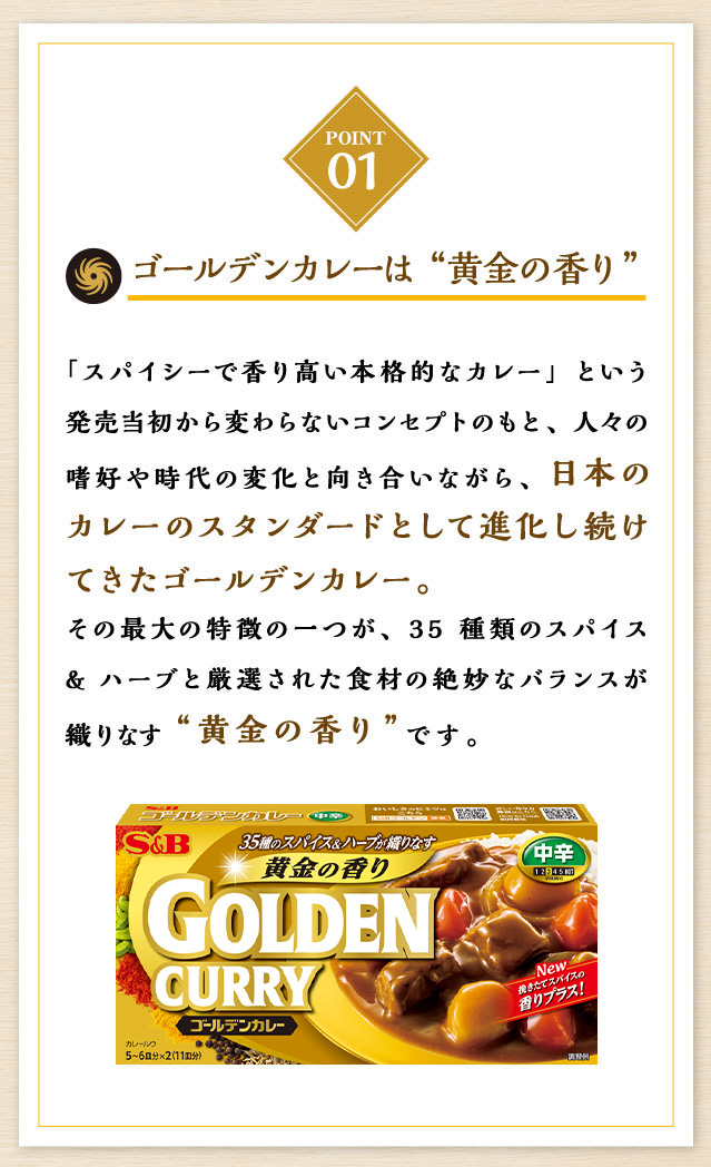 ゴールデンカレーは“黄金の香り”「スパイシーで香り高い本格的なカレー」という発売当初から変わらないコンセプトのもと、人々の嗜好や時代の変化と向き合いながら、日本のカレーのスタンダードとして進化し続けてきたゴールデンカレー。その最大の特徴の一つが、35種類のスパイス&ハーブと厳選された食材の絶妙なバランスが織りなす“黄金の香り”です。