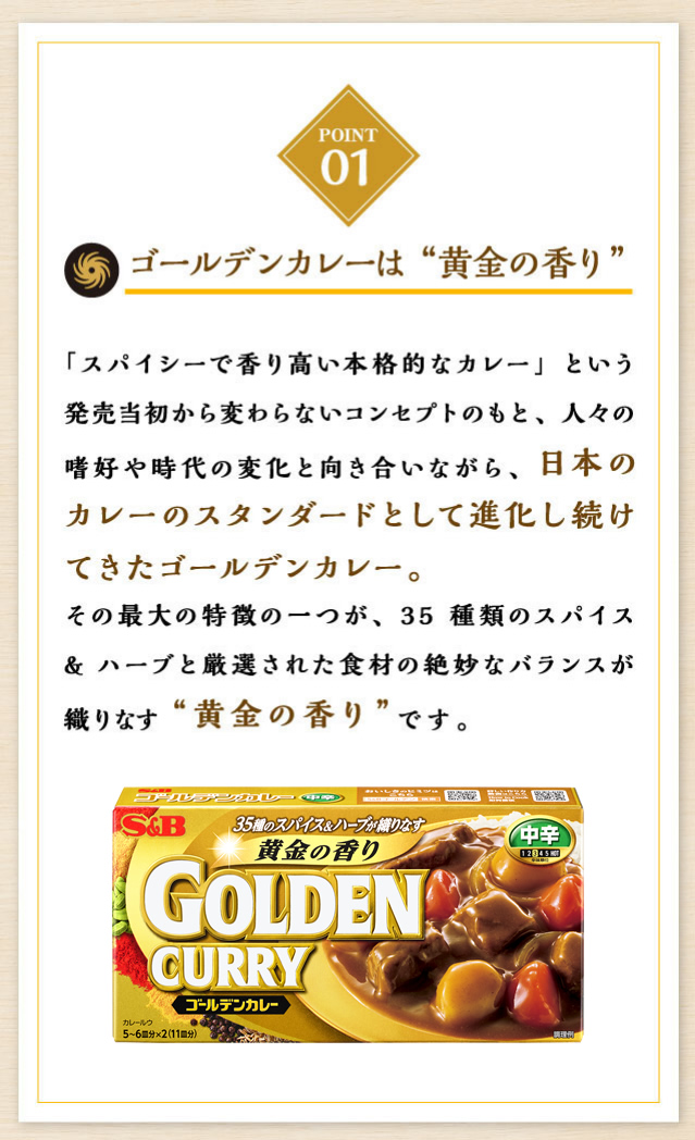 ゴールデンカレーは“黄金の香り”「スパイシーで香り高い本格的なカレー」という発売当初から変わらないコンセプトのもと、人々の嗜好や時代の変化と向き合いながら、日本のカレーのスタンダードとして進化し続けてきたゴールデンカレー。その最大の特徴の一つが、35種類のスパイス&ハーブと厳選された食材の絶妙なバランスが織りなす“黄金の香り”です。