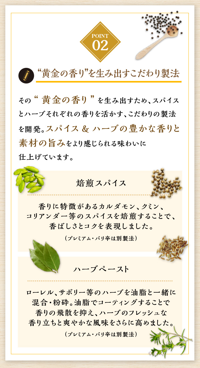 “黄金の香り”を生み出すこだわり製法 その“黄金の香り”を生み出すため、スパイスとハーブそれぞれの香りを活かす、こだわりの製法を開発。スパイス&ハーブの豊かな香りと素材の旨みをより感じられる味わいに仕上げています。焙煎スパイス香りに特徴があるカルダモン、クミン、コリアンダー等のスパイスを焙煎することで、香ばしさとコクを表現しました。（プレミアム・バリ辛は別製法） ハーブペースト ローレル、サボリー等のハーブを油脂と一緒に混合・粉砕。油脂でコーティングすることで香りの飛散を抑え、ハーブのフレッシュな香り立ちと爽やかな風味をさらに高めました。（プレミアム・バリ辛は別製法）