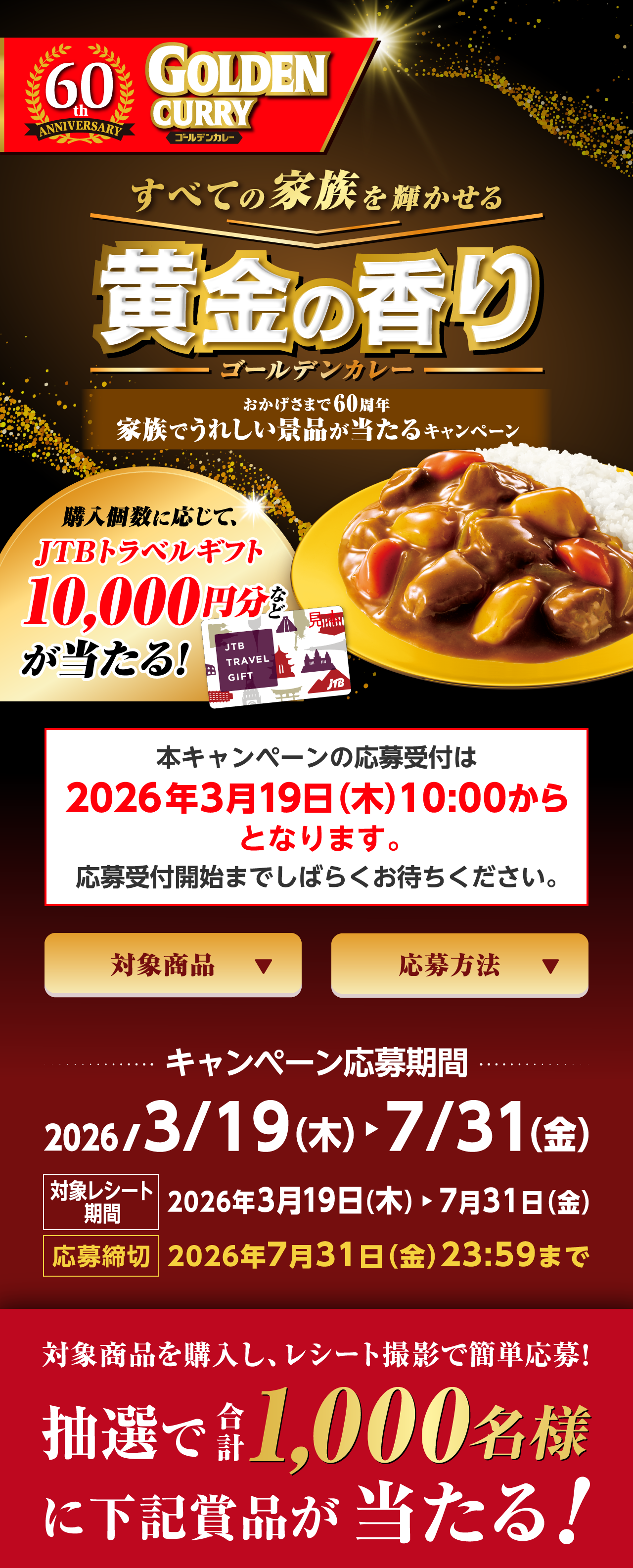 60th ANNIVERSARY ゴールデンカレー すべての家族を輝かせる黄金の香りゴールデンカレー おかげさまで60周年家族でうれしい景品が当たるキャンペーン 購入個数に応じて、JTBトラベルギフト10,000円分などが当たる！ 本キャンペーンの応募受付は2026年3月19日（木）10:00からとなります。応募受付開始までしばらくお待ちください。 対象商品 応募方法 キャンペーン応募期間2026/3/19（木）から7/31（金） 対象レシート期間2026年3月19日（木）から7月31日（金） 応募締切2026年7月31日（金）23:59まで 対象商品を購入し、レシート撮影で簡単応募！抽選で合計1,000名様に下記賞品が当たる！