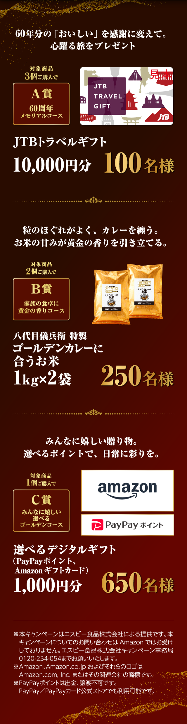 60年分の「おいしい」を感謝に変えて。心躍る旅をプレゼント対象商品3個ご購入で60周年メモリアルコースJTBトラベルギフト10,000円分100名様 粒のほぐれがよく、カレーを纏う。お米の甘みが黄金の香りを引き立てる。対象商品2個ご購入でB賞家族の食卓に黄金の香りコース八代目儀兵衛特製ゴールデンカレーに合うお米1kg×2袋250名様 みんなに嬉しい贈り物。選べるポイントで、日常に彩りを。対象商品1個ご購入でC賞みんなに嬉しい選べるゴールデンコース選べるデジタルギフト（PayPayポイント、Amazonギフトカード）1,000円分650名様 ※本キャンペーンはエスビー食品株式会社による提供です。本キャンペーンについてのお問い合わせはAmazonではお受けしておりません。エスビー食品株式会社キャンペーン事務局0120-234-054までお願いいたします。※Amazon、Amazon.co.jp およびそれらのロゴはAmazon.com, Inc. またはその関連会社の商標です。※PayPayポイントは出金、譲渡不可です。PayPay／PayPayカード公式ストアでも利用可能です。