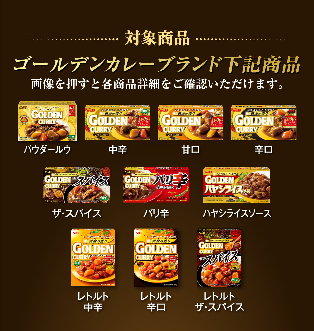 対象商品 ゴールデンカレーブランド下記商品 画像を押すと各商品詳細をご確認いただけます。 パウダールウ 中辛 甘口 辛口 ザ・スパイス バリ辛 ハヤシライスソース レトルト中辛 レトルト辛口 レトルトザ・スパイス