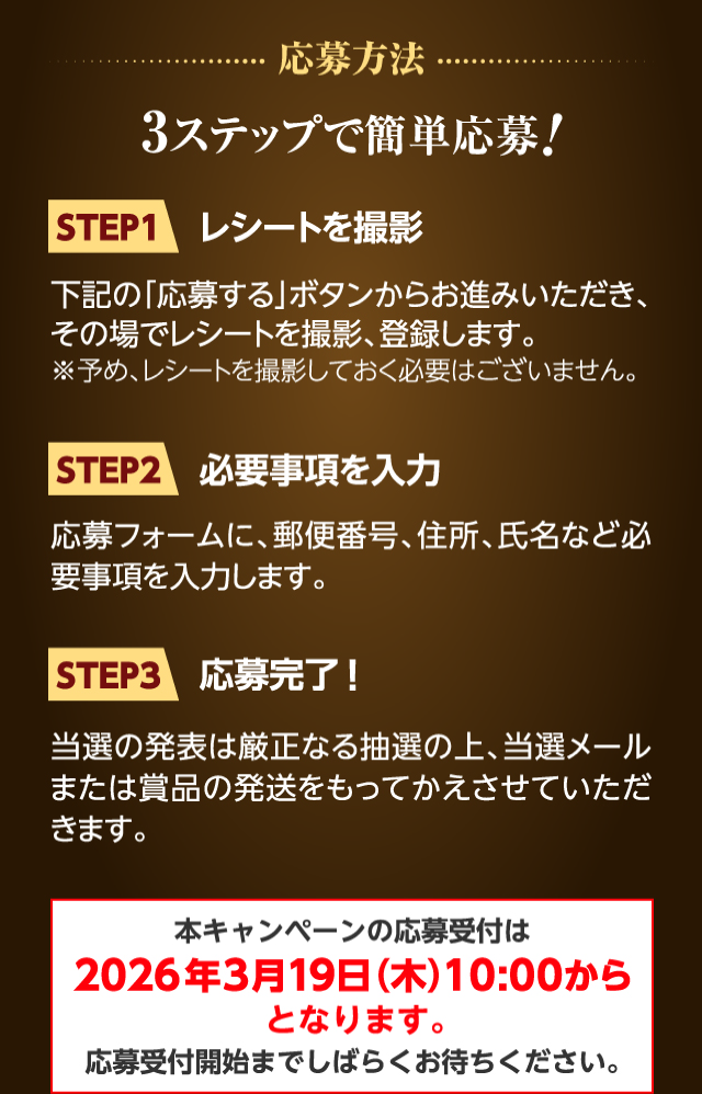 応募方法 3ステップで簡単応募! STEP1レシートを撮影 下記の「応募する」ボタンからお進みいただき、その場でレシートを撮影、登録します。※予め、レシートを撮影しておく必要はございません。 STEP2必要事項を入力 応募フォームに、郵便番号、住所、氏名など必要事項を入力します。 STEP3応募完了！ 当選の発表は厳正なる抽選の上、当選メールまたは賞品の発送をもってかえさせていただきます。 本キャンペーンの応募受付は2026年3月19日（木）10:00からとなります。応募受付開始までしばらくお待ちください。