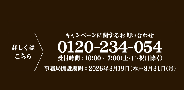 詳しくはこちら キャンペーンに関するお問い合わせ 0120-234-054 受付時間：10:00〜17:00（土・日・祝日除く） 事務局開設期間：2026年3月19日（木）〜8月31日（月）