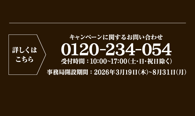 詳しくはこちら キャンペーンに関するお問い合わせ 0120-234-054 受付時間：10:00〜17:00（土・日・祝日除く） 事務局開設期間：2026年3月19日（木）〜8月31日（月）