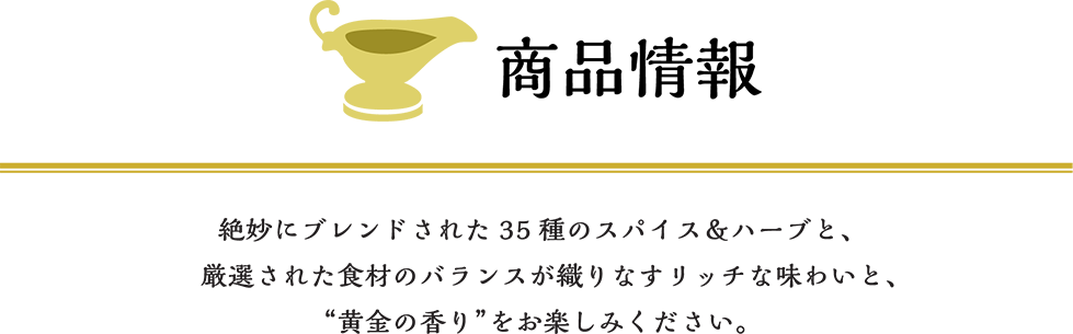 商品情報 ゴールデンカレーは発売50周年を迎えるロングセラーブランド。絶妙にブレンドされた35種類のスパイス&ハーブと、厳選された食材の絶妙なバランスが織りなす“黄金の香り”をお楽しみください。