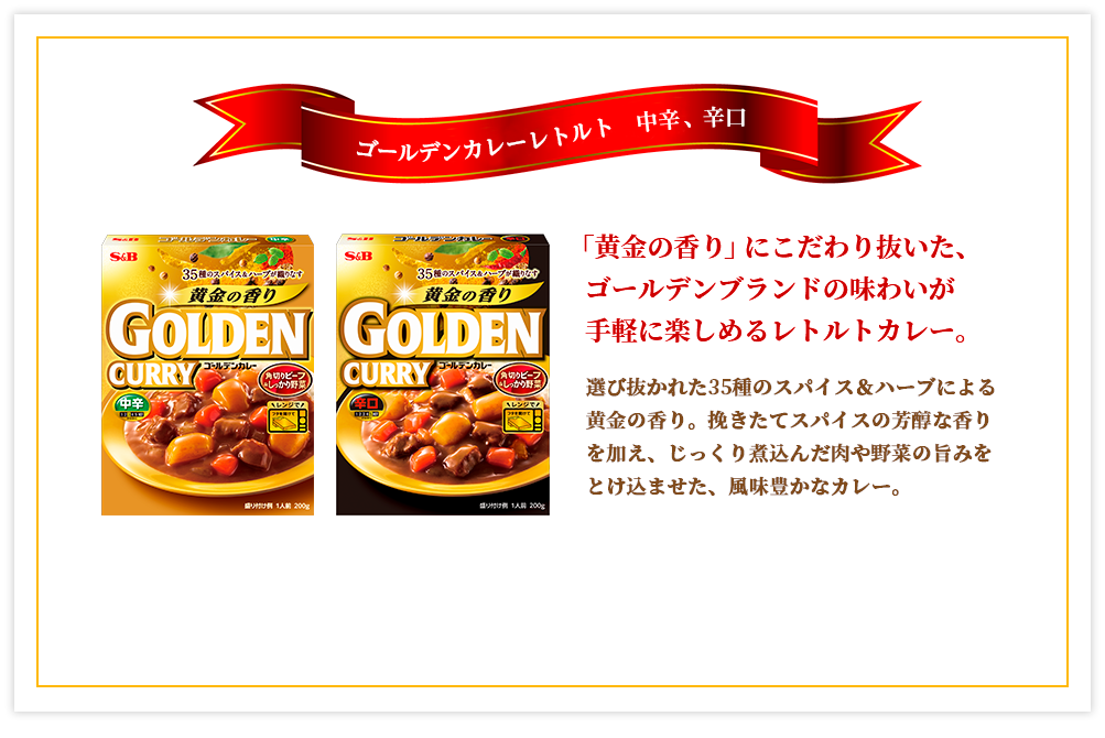 ゴールデンカレーレトルト 中辛、辛口 「黄金の香り」にこだわり抜いた、ゴールデンブランドの味わいが手軽に楽しめるレトルトカレー。選び抜かれた35種のスパイス＆ハーブによる黄金の香り。挽きたてスパイスの芳醇な香りを加え、じっくり煮込んだ肉や野菜の旨みをとけ込ませた、風味豊かなカレー。