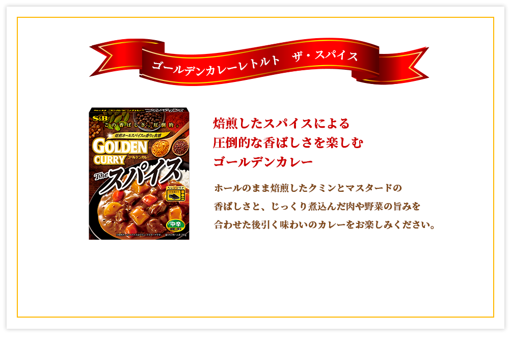 ゴールデンカレーレトルト ザ・スパイス 焙煎したスパイスによる圧倒的な香ばしさを楽しむゴールデンカレー ホールのまま焙煎したクミンとマスタードの香ばしさと、じっくり煮込んだ肉や野菜の旨みを合わせた後引く味わいのカレーをお楽しみください。