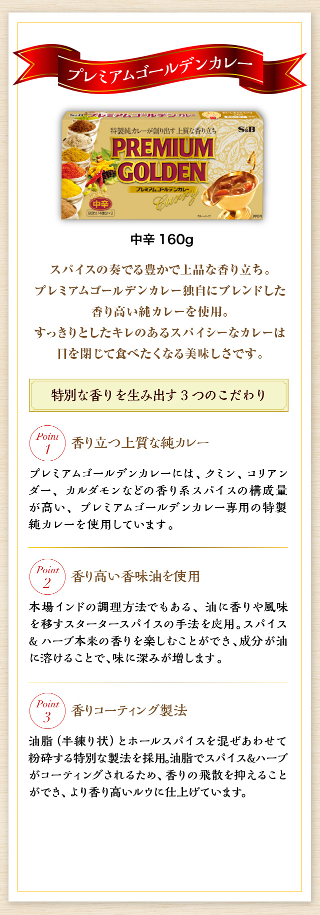 プレミアムゴールデンカレー スパイスの奏でる豊かで上品な香り立ち。プレミアムゴールデンカレー独自にブレンドした香り高い純カレーを使用。すっきりとしたキレのあるスパイシーなカレーは目を閉じて食べたくなる美味しさです。 特別な香りを生み出す3つのこだわり 香り立つ上質な純カレー プレミアムゴールデンカレーには、クミン、コリアンダー、カルダモンなどの香り系スパイスの構成量が高い、プレミアムゴールデンカレー専用の特製純カレーを使用しています。 香り高い香味油を使用 本場インドの調理方法でもある、油に香りや風味を移すスタータースパイスの手法を応用。スパイス&ハーブ本来の香りを楽しむことができ、成分が油に溶けることで、味に深みが増します。 香りコーティング製法 油脂（半練り状）とホールスパイスを混ぜあわせて粉砕する特別な製法を採用。油脂でスパイス&ハーブがコーティングされるため、香りの飛散を抑えることができ、より香り高いルウに仕上げています。