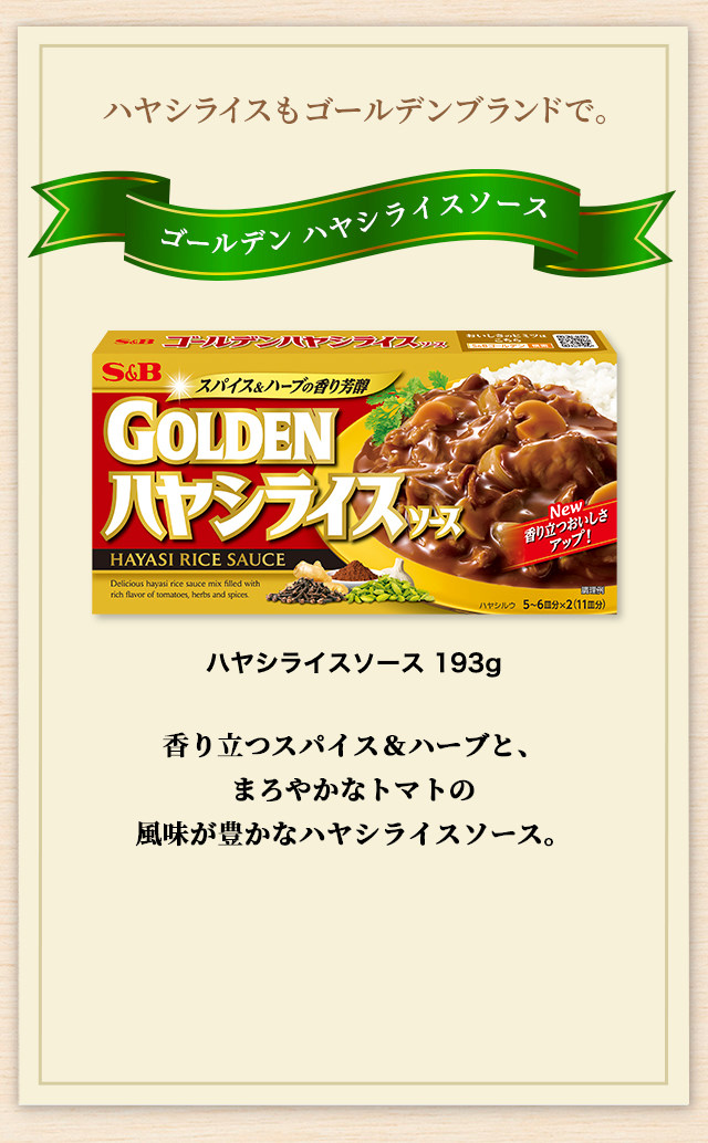 ハヤシライスもゴールデンブランドで。 ゴールデンハヤシライスソース 香り立つスパイス＆ハーブと、まろやかなトマトの風味が豊かなハヤシライスソース。