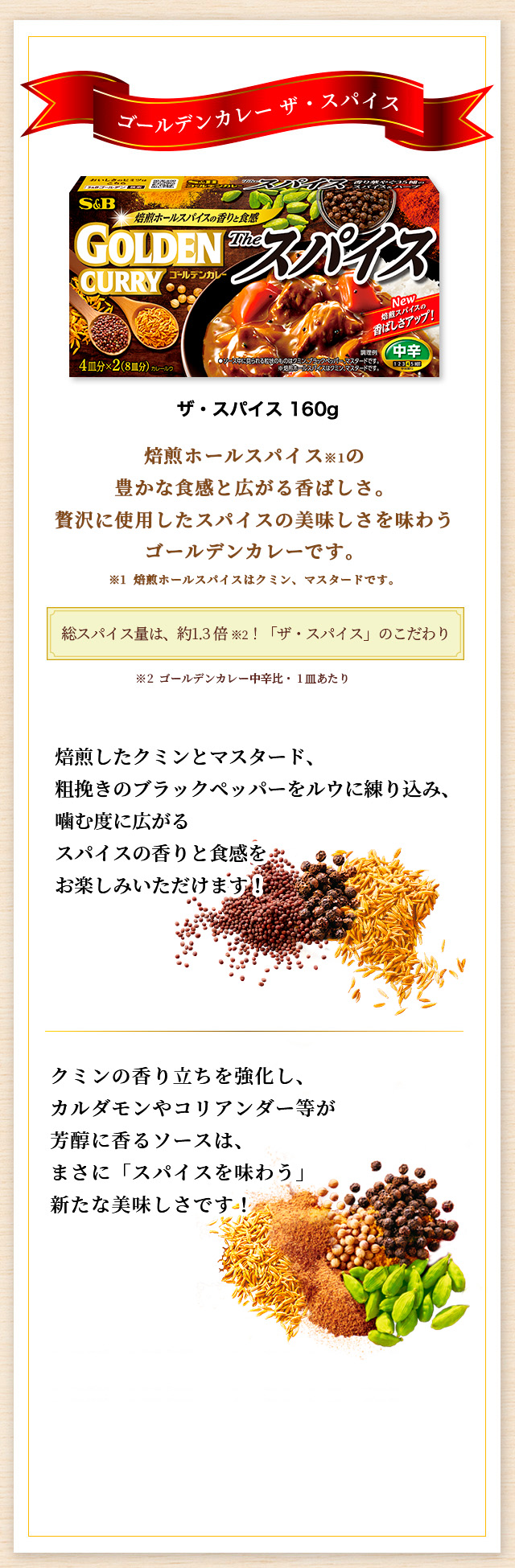 ゴールデンカレー ザ・スパイス 焙煎ホールスパイス※1の豊かな食感と広がる香ばしさ。贅沢に使用したスパイスの美味しさを味わうゴールデンカレーです。 ※1 焙煎ホールスパイスはクミン、マスタードです。総スパイス量は、約1.3倍 ※2！「ザ・スパイス」のこだわり ※2 ゴールデンカレー中辛比・1皿あたり 焙煎したクミンとマスタード、粗挽きのブラックペッパーをルウに練り込み、噛む度に広がるスパイスの香りと食感をお楽しみいただけます！ クミンの香り立ちを強化し、カルダモンやコリアンダー等が芳醇に香るソースは、まさに「スパイスを味わう」新たなおいしさです！