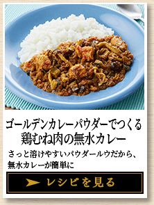 ゴールデンカレーパウダーでつくる 鶏むね肉の無水カレー さっと溶けやすいパウダールウだから、無水カレーが簡単に レシピを見る
