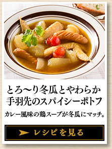 とろ～り冬瓜とやわらか手羽先のスパイシーポトフ カレー風味の鶏スープが冬瓜にマッチ。 レシピを見る