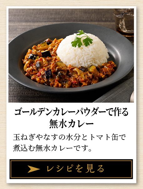 ゴールデンカレーパウダーで作る 無水カレー 玉ねぎやなすの水分とトマト缶で煮込む無水カレーです。 レシピを見る