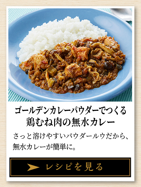 ゴールデンカレーパウダーでつくる 鶏むね肉の無水カレー さっと溶けやすいパウダールウだから、無水カレーが簡単に レシピを見る