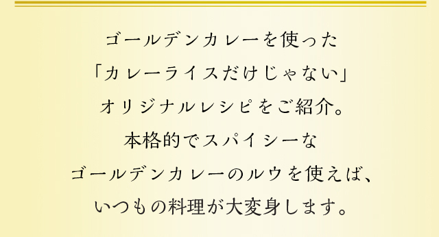 ゴールデンカレーを使った「カレーライスだけじゃない」オリジナルレシピをご紹介。本格的でスパイシーなゴールデンカレーのルウを使えば、いつもの料理がエスニックに大変身します。