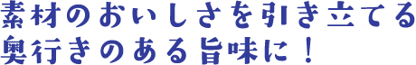 素材のおいしさを引き立てる 奥行きのある旨味に！