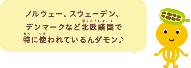 ノルウェー、スウェーデン、デンマークなど北欧諸国で特に使われているんダモン♪