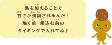 熱を加えることで甘さが強調されるんだ！焼く前・煮込む前のタイミングで入れてね♪