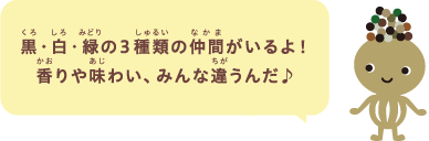 黒・白・緑の３種類の仲間がいるよ！香りや味わい、みんな違うんだ♪