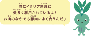 特にイタリア料理に数多く利用されているよ！お肉のなかでも豚肉によく合うんだ♪