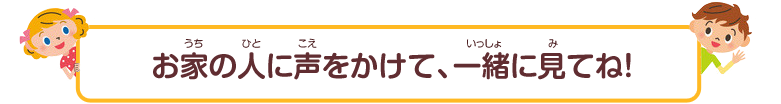 お家の人に声をかけて、一緒に見てね！