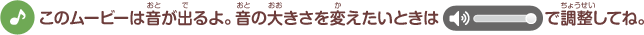 このムービーは音が出るよ。音の大きさを変えたいときは調整してね。