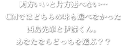 両方いいと片方選べない・・・CMではどちらの味も選べなかった西島先輩と伊藤くん。あなたならどっちを選ぶ？