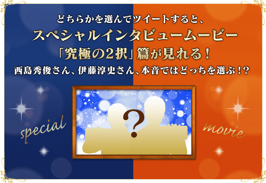 どちらかを選んでツイートすると、スペシャルインタビュームービー「究極の2択」篇が見れる！西島秀俊さん、伊藤敦史さん、本音ではどっちを選ぶ！？