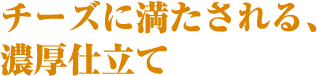 チーズに満たされる、濃厚仕立て