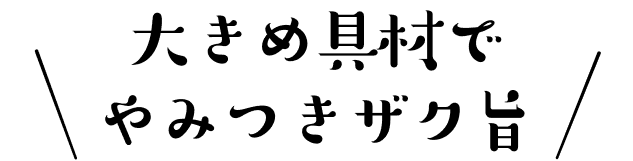 大きめ具材でやみつきザク旨