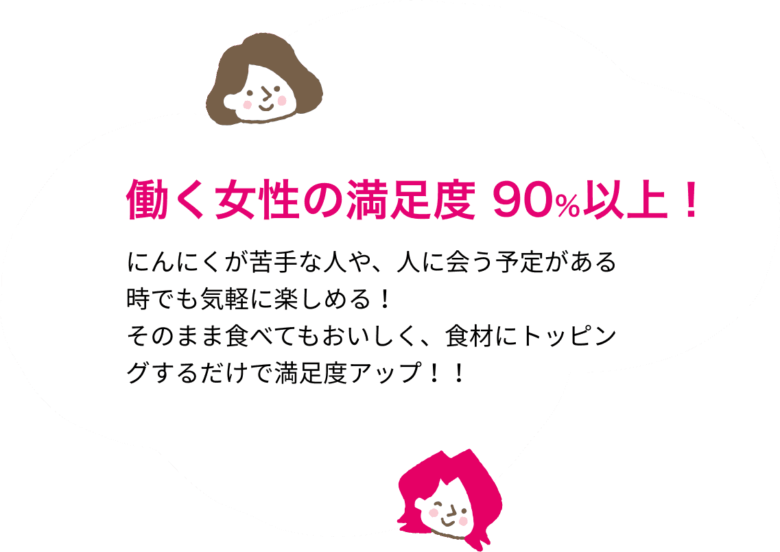 働く女性の満足度 90％以上！にんにくが苦手な人や、人に会う予定がある時でも気軽に楽しめる！そのまま食べてもおいしく、食材にトッピングするだけで満足度アップ！！