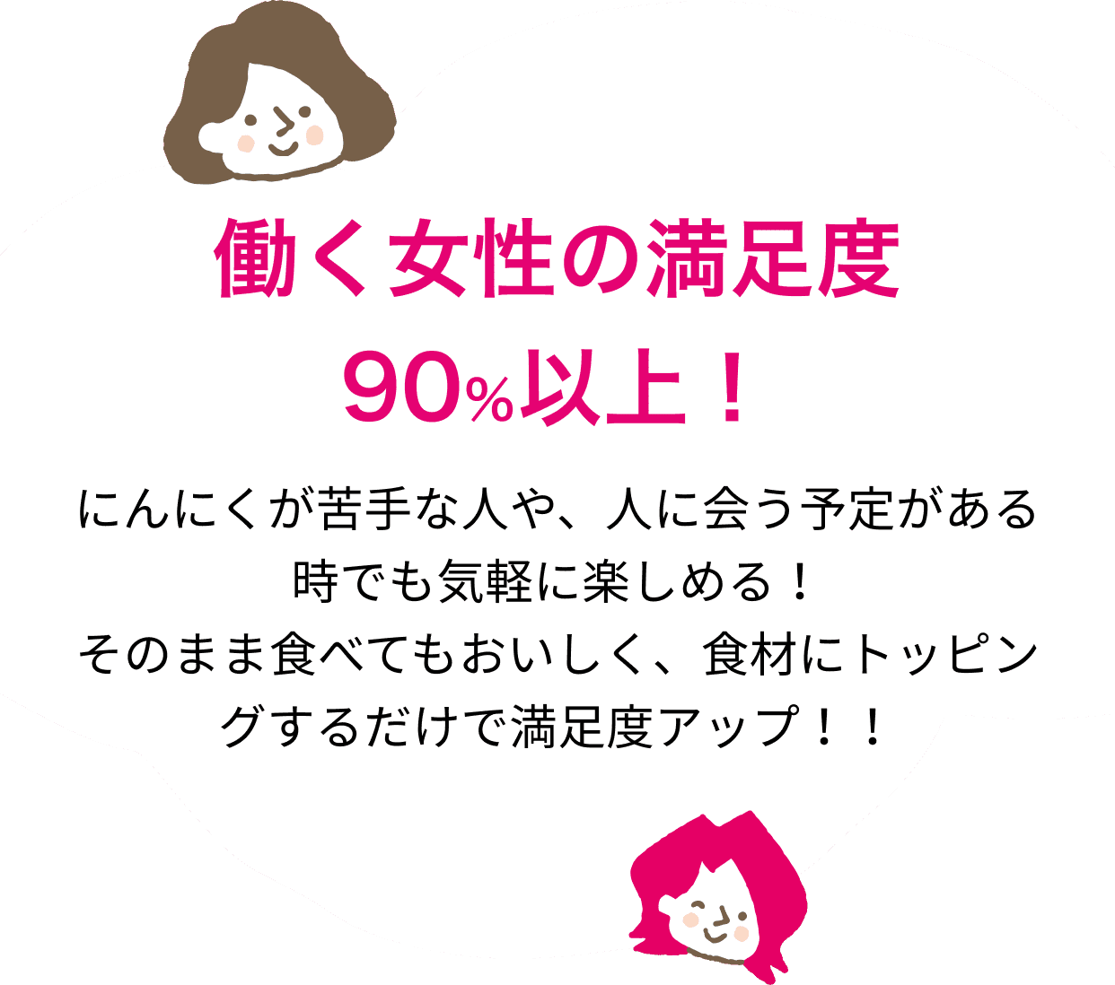 働く女性の満足度 90％以上！にんにくが苦手な人や、人に会う予定がある時でも気軽に楽しめる！そのまま食べてもおいしく、食材にトッピングするだけで満足度アップ！！