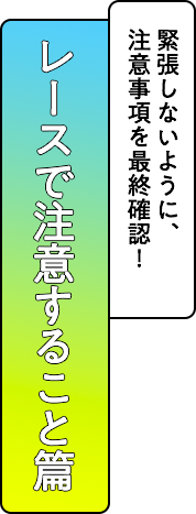 レースで注意すること篇 緊張しないように、注意事項を最終確認！