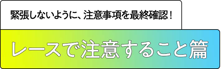 レースで注意すること篇 緊張しないように、注意事項を最終確認！