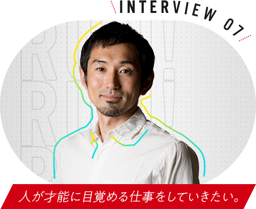 INTERVIEW 07 人が才能に目覚める仕事をしていきたい。