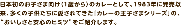 1歳から食べられる「カレーの王子さま」シリーズ。カレーをはじめ、シチュー、ハヤシ、スープなど、お子さま向けのラインナップです。