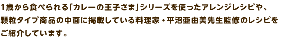 1歳から食べられる「カレーの王子さま」シリーズを使ったアレンジレシピや、顆粒タイプ商品の中面に掲載している料理家 平沼 亜由美先生監修のレシピをご紹介しています。