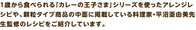 1歳から食べられる「カレーの王子さま」シリーズを使ったアレンジレシピや、顆粒タイプ商品の中面に掲載している料理家 平沼 亜由美先生監修のレシピをご紹介しています。