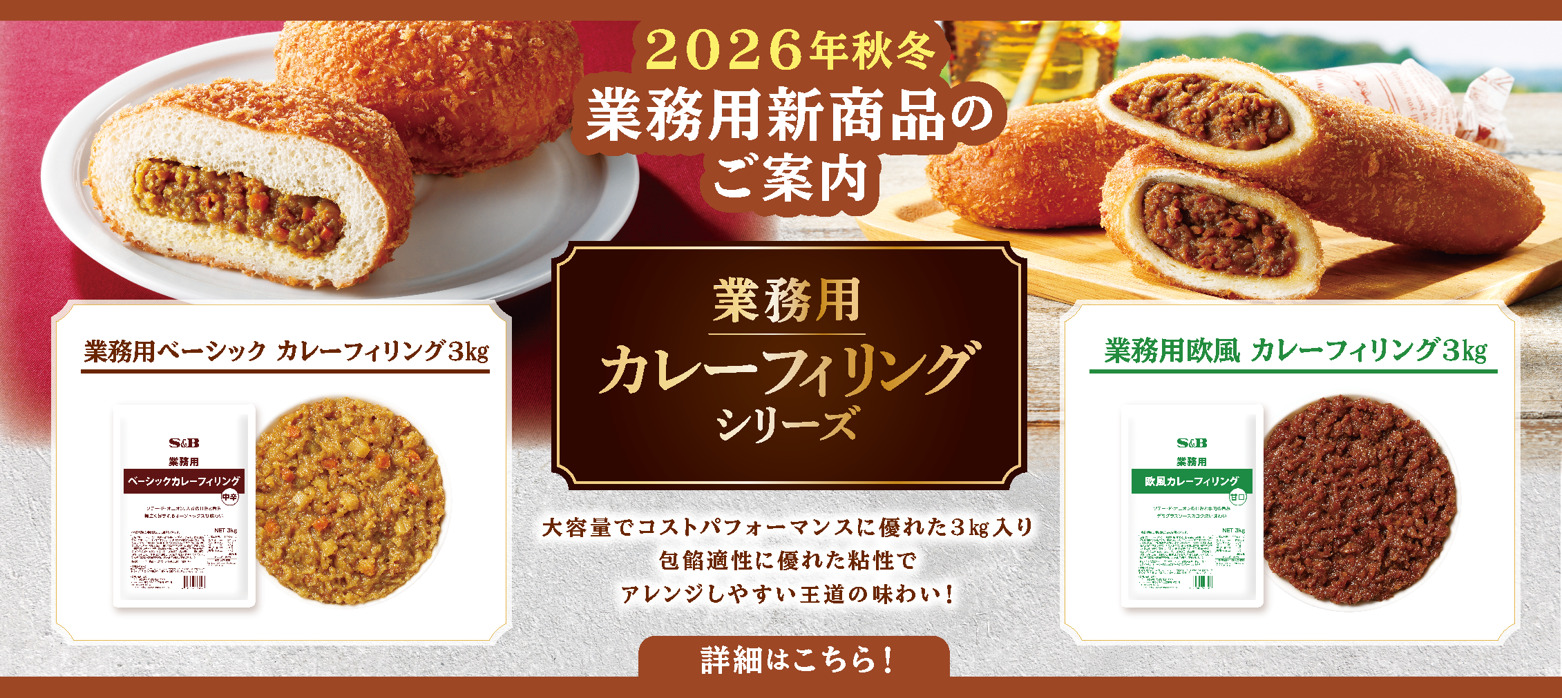 S&Bエスビー食品 2026年秋冬業務用新商品のご案内。業務用カレーフィリングシリーズ。大容量でコストパフォーマンスに優れた3㎏入り。包餡適正に優れた粘性でアレンジしやすい王道の味わい！「業務用ベーシック　カレーフィリング3㎏」「業務用欧風カレーフィリング3㎏」詳細はこちら。