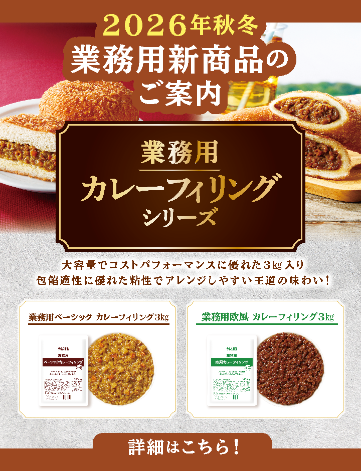 S&Bエスビー食品 2026年秋冬業務用新商品のご案内。業務用カレーフィリングシリーズ。大容量でコストパフォーマンスに優れた3㎏入り。包餡適正に優れた粘性でアレンジしやすい王道の味わい！「業務用ベーシック　カレーフィリング3㎏」「業務用欧風カレーフィリング3㎏」詳細はこちら。