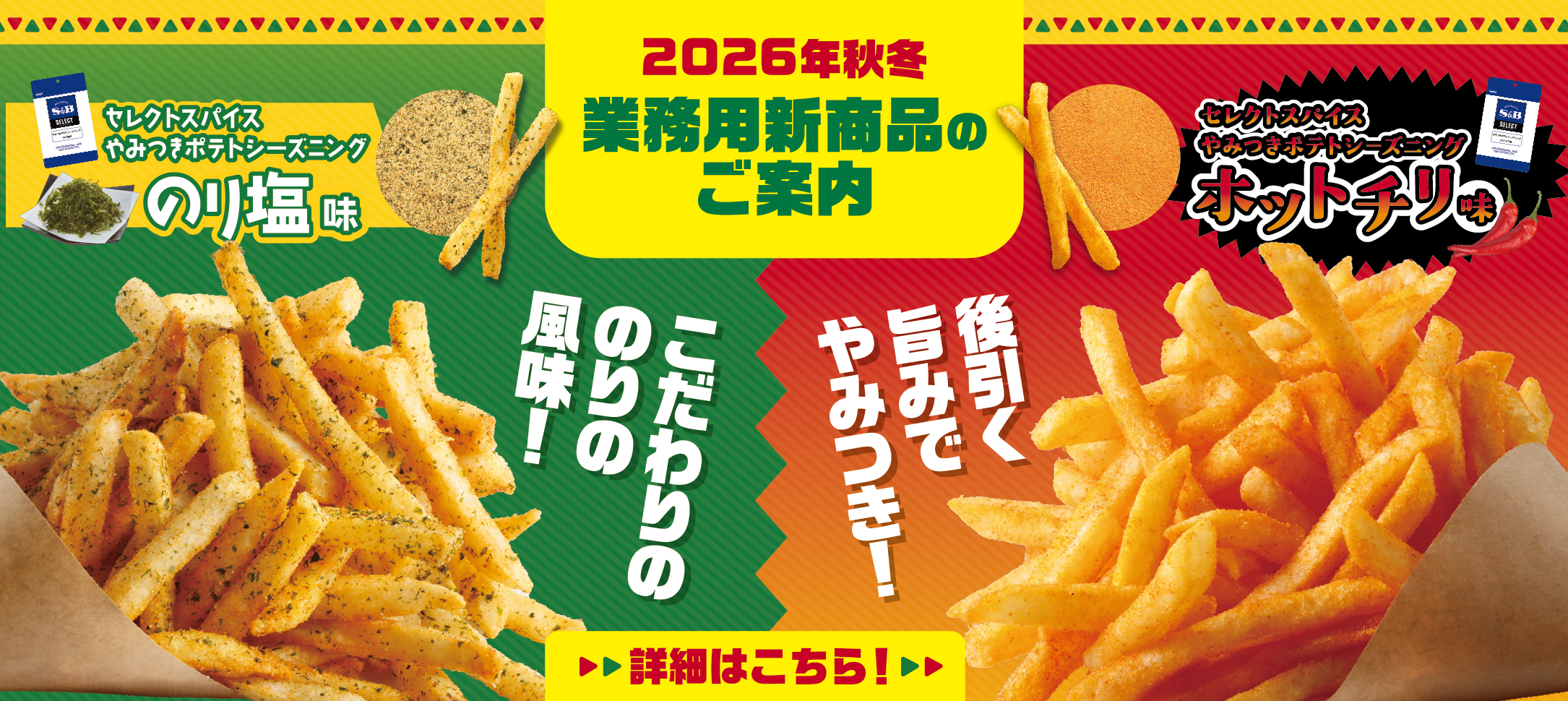 S&Bエスビー食品 2026年秋冬業務用新商品のご案内。こだわりののり風味！「セレクトスパイスやみつきポテトシーズニング　のり塩味」。後引く旨みでやみつき！「セレクトスパイスやみつきポテトシーズニング　ホットチリ味」詳細はこちら。